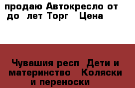 продаю Автокресло от 0 до4 лет.Торг › Цена ­ 3 800 - Чувашия респ. Дети и материнство » Коляски и переноски   